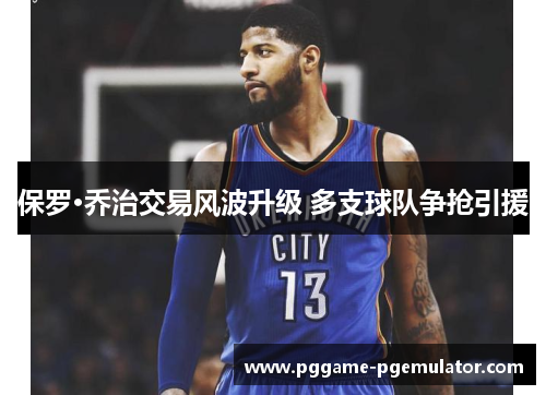 保罗·乔治交易风波升级 多支球队争抢引援