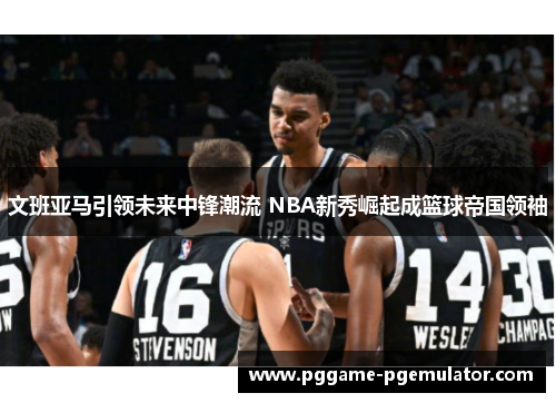 文班亚马引领未来中锋潮流 NBA新秀崛起成篮球帝国领袖