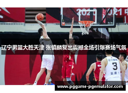 辽宁男篮大胜天津 张镇麟复出震撼全场引爆赛场气氛