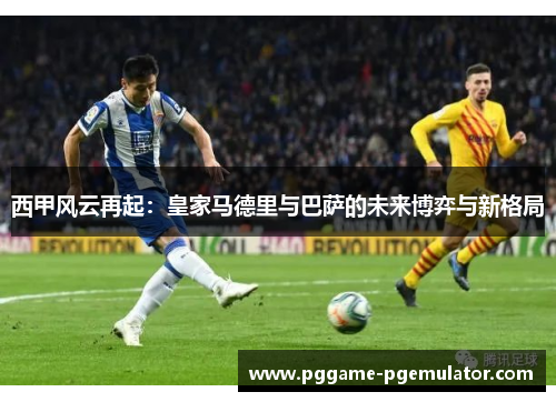 西甲风云再起：皇家马德里与巴萨的未来博弈与新格局